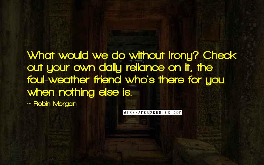 Robin Morgan Quotes: What would we do without irony? Check out your own daily reliance on it, the foul-weather friend who's there for you when nothing else is.