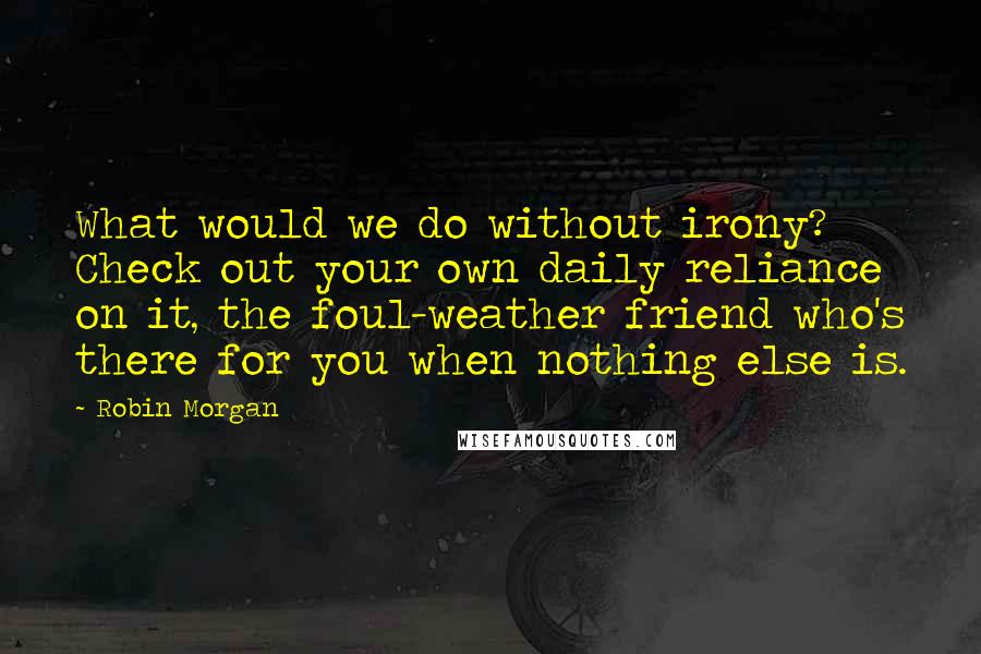 Robin Morgan Quotes: What would we do without irony? Check out your own daily reliance on it, the foul-weather friend who's there for you when nothing else is.