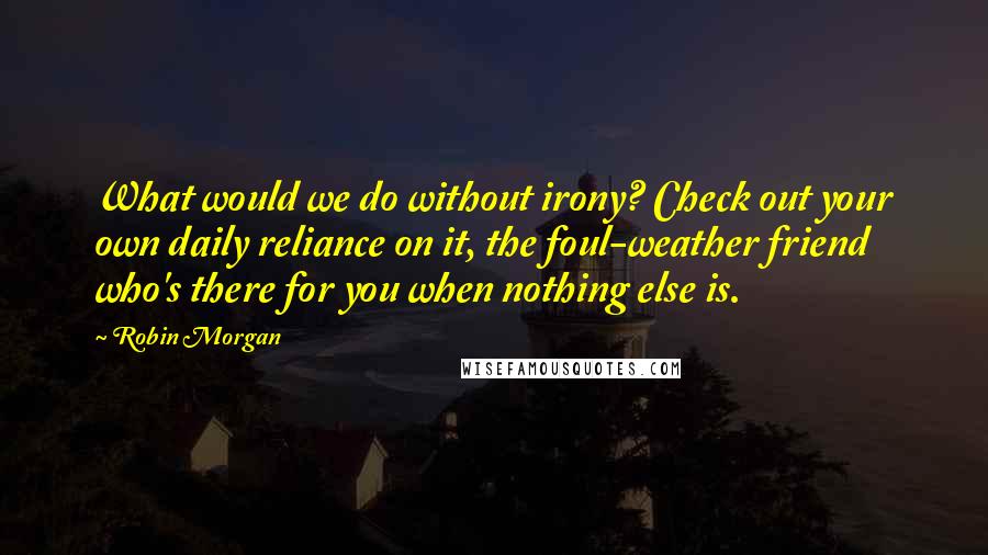 Robin Morgan Quotes: What would we do without irony? Check out your own daily reliance on it, the foul-weather friend who's there for you when nothing else is.