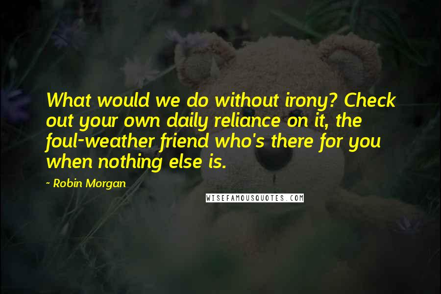 Robin Morgan Quotes: What would we do without irony? Check out your own daily reliance on it, the foul-weather friend who's there for you when nothing else is.