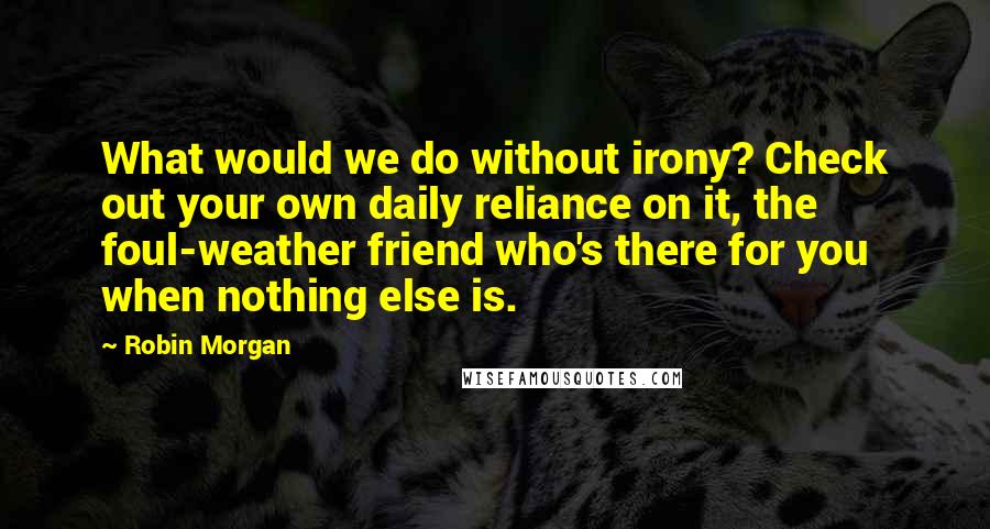 Robin Morgan Quotes: What would we do without irony? Check out your own daily reliance on it, the foul-weather friend who's there for you when nothing else is.