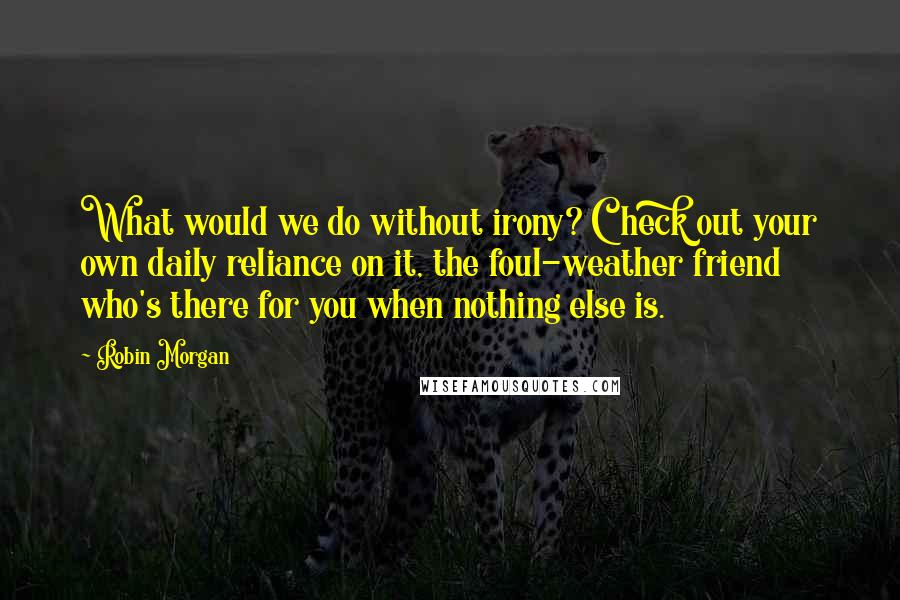 Robin Morgan Quotes: What would we do without irony? Check out your own daily reliance on it, the foul-weather friend who's there for you when nothing else is.