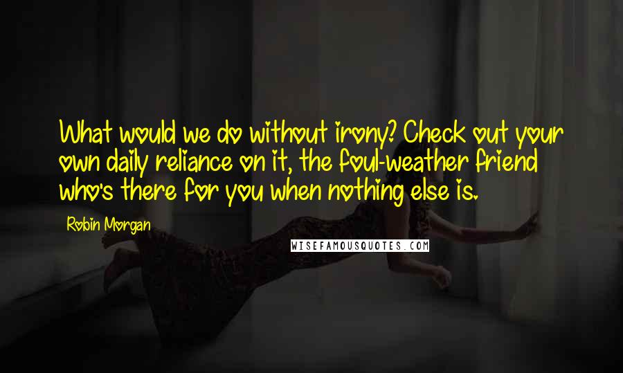 Robin Morgan Quotes: What would we do without irony? Check out your own daily reliance on it, the foul-weather friend who's there for you when nothing else is.