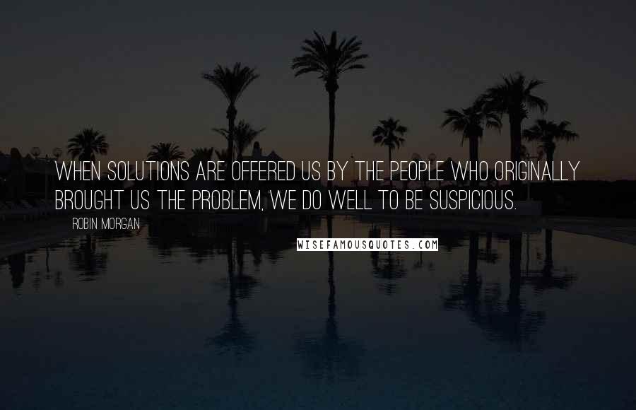 Robin Morgan Quotes: When solutions are offered us by the people who originally brought us the problem, we do well to be suspicious.