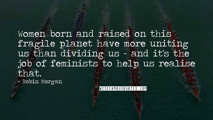 Robin Morgan Quotes: Women born and raised on this fragile planet have more uniting us than dividing us - and it's the job of feminists to help us realise that.