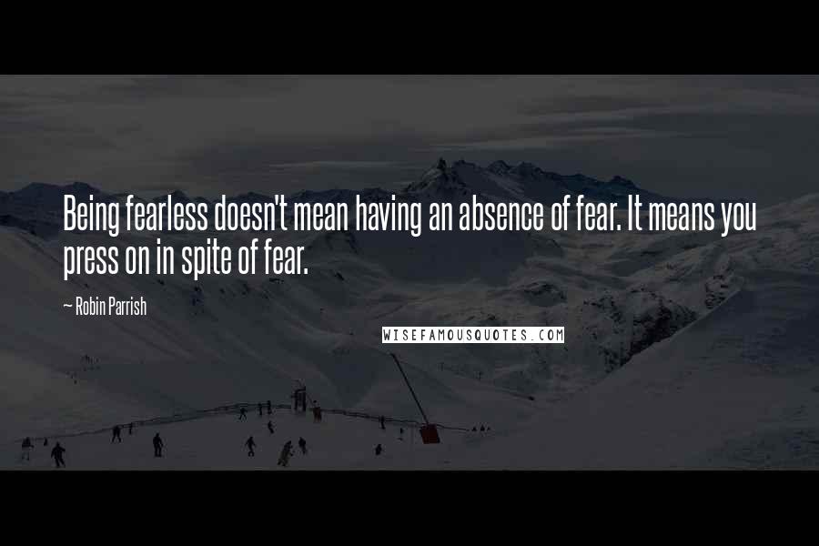 Robin Parrish Quotes: Being fearless doesn't mean having an absence of fear. It means you press on in spite of fear.