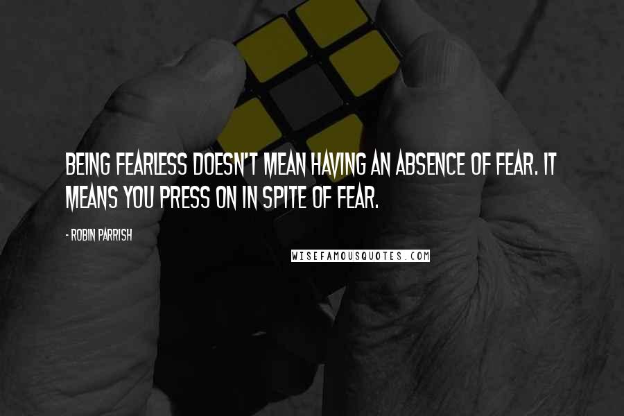 Robin Parrish Quotes: Being fearless doesn't mean having an absence of fear. It means you press on in spite of fear.