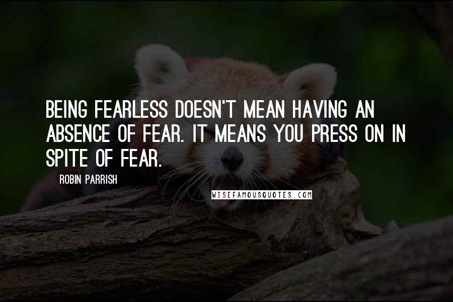 Robin Parrish Quotes: Being fearless doesn't mean having an absence of fear. It means you press on in spite of fear.