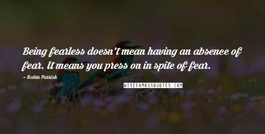 Robin Parrish Quotes: Being fearless doesn't mean having an absence of fear. It means you press on in spite of fear.