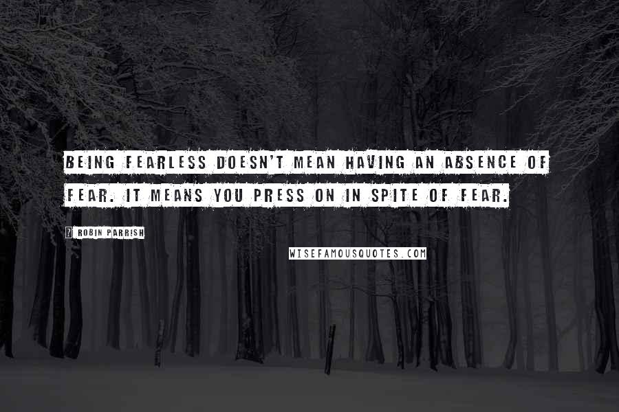 Robin Parrish Quotes: Being fearless doesn't mean having an absence of fear. It means you press on in spite of fear.