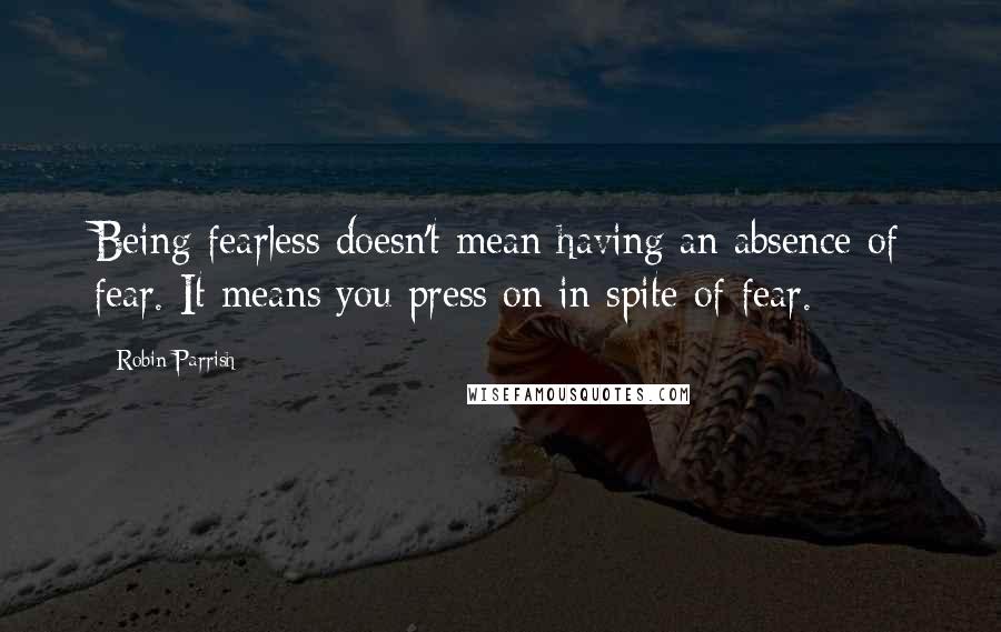 Robin Parrish Quotes: Being fearless doesn't mean having an absence of fear. It means you press on in spite of fear.