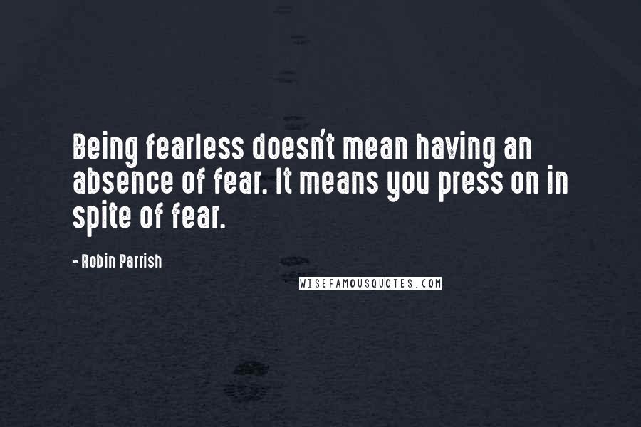 Robin Parrish Quotes: Being fearless doesn't mean having an absence of fear. It means you press on in spite of fear.