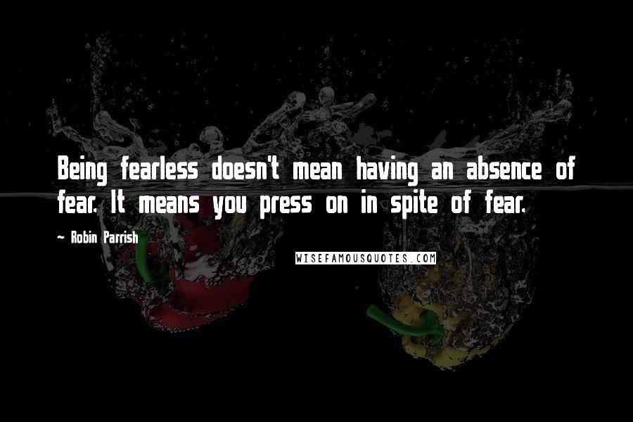Robin Parrish Quotes: Being fearless doesn't mean having an absence of fear. It means you press on in spite of fear.