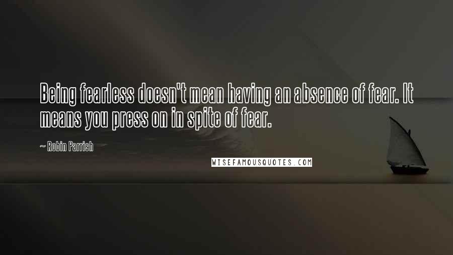 Robin Parrish Quotes: Being fearless doesn't mean having an absence of fear. It means you press on in spite of fear.