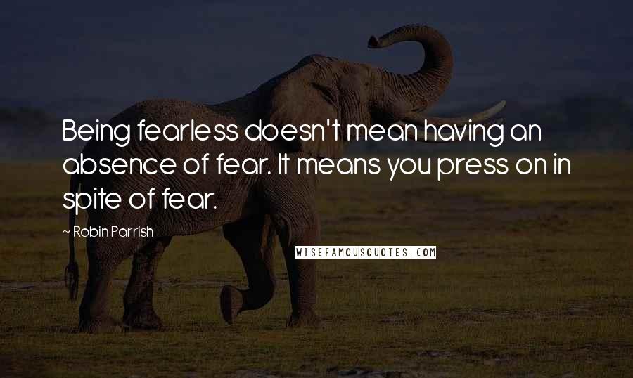 Robin Parrish Quotes: Being fearless doesn't mean having an absence of fear. It means you press on in spite of fear.