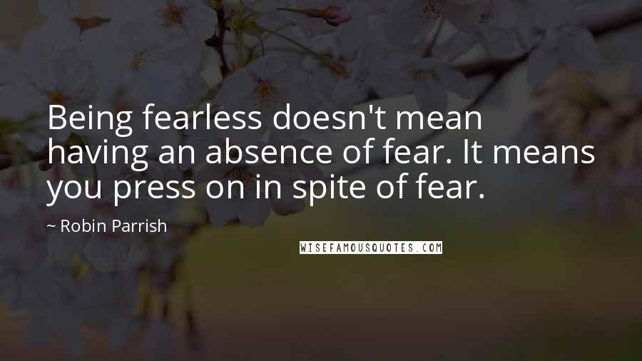 Robin Parrish Quotes: Being fearless doesn't mean having an absence of fear. It means you press on in spite of fear.