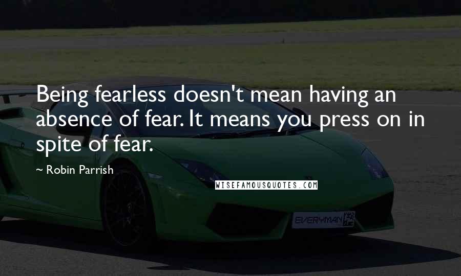 Robin Parrish Quotes: Being fearless doesn't mean having an absence of fear. It means you press on in spite of fear.