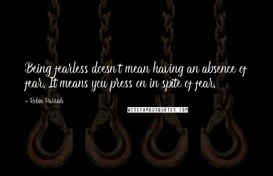 Robin Parrish Quotes: Being fearless doesn't mean having an absence of fear. It means you press on in spite of fear.