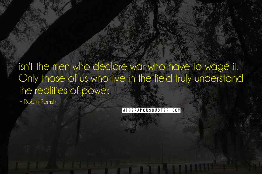 Robin Parrish Quotes: isn't the men who declare war who have to wage it. Only those of us who live in the field truly understand the realities of power.