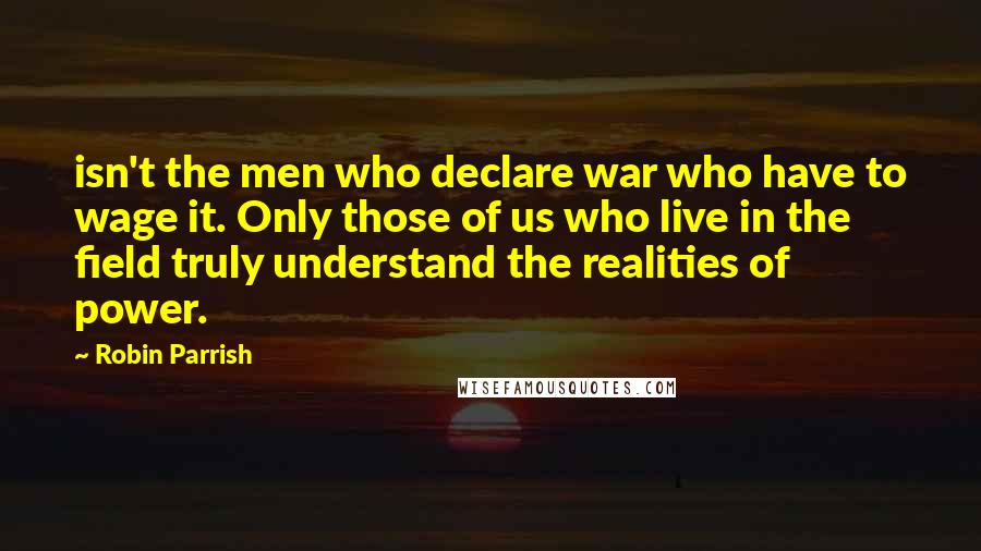 Robin Parrish Quotes: isn't the men who declare war who have to wage it. Only those of us who live in the field truly understand the realities of power.