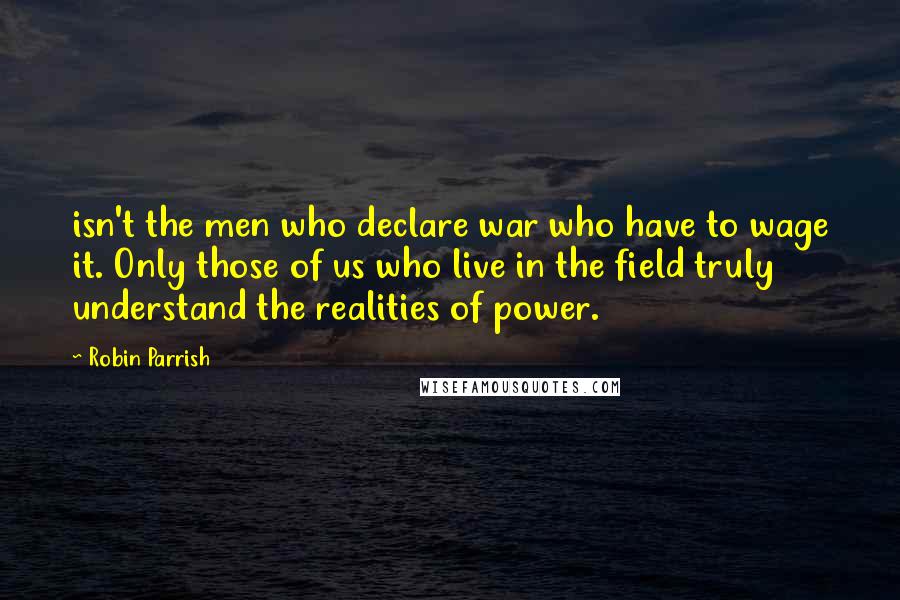 Robin Parrish Quotes: isn't the men who declare war who have to wage it. Only those of us who live in the field truly understand the realities of power.