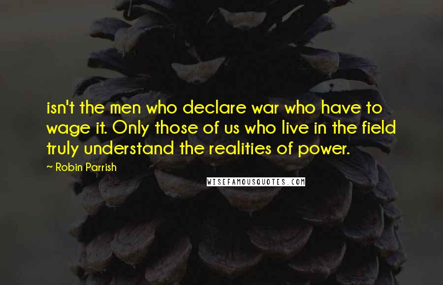 Robin Parrish Quotes: isn't the men who declare war who have to wage it. Only those of us who live in the field truly understand the realities of power.