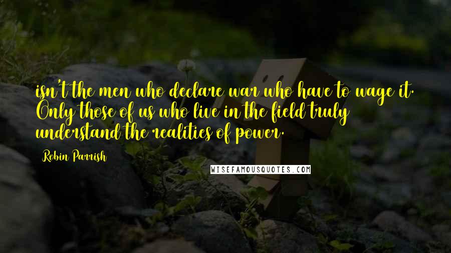 Robin Parrish Quotes: isn't the men who declare war who have to wage it. Only those of us who live in the field truly understand the realities of power.