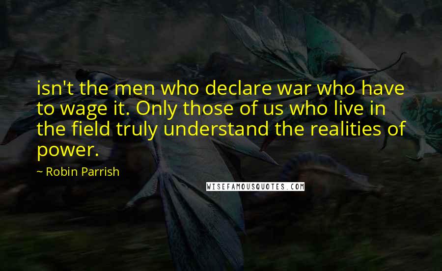 Robin Parrish Quotes: isn't the men who declare war who have to wage it. Only those of us who live in the field truly understand the realities of power.
