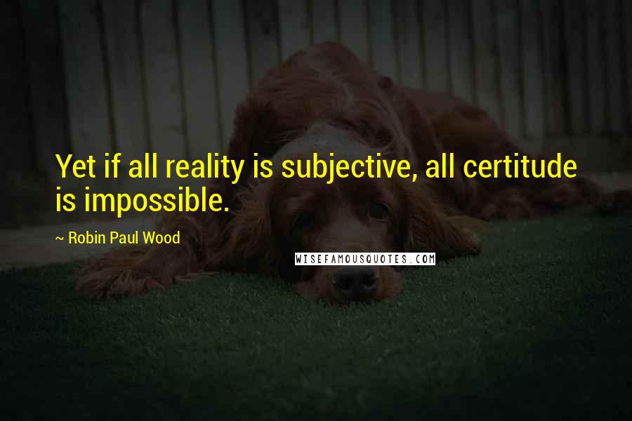 Robin Paul Wood Quotes: Yet if all reality is subjective, all certitude is impossible.