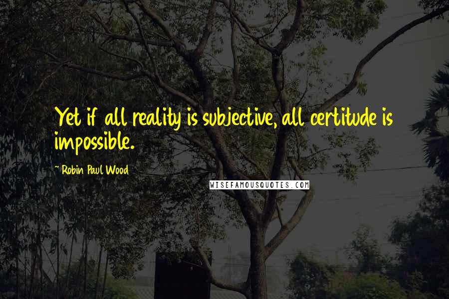 Robin Paul Wood Quotes: Yet if all reality is subjective, all certitude is impossible.