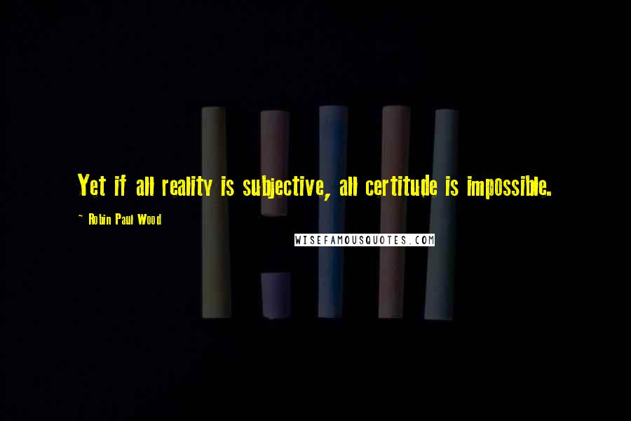 Robin Paul Wood Quotes: Yet if all reality is subjective, all certitude is impossible.