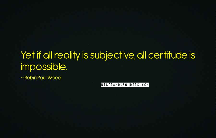 Robin Paul Wood Quotes: Yet if all reality is subjective, all certitude is impossible.