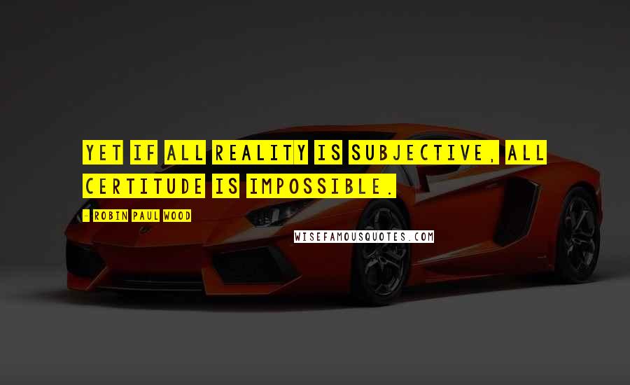 Robin Paul Wood Quotes: Yet if all reality is subjective, all certitude is impossible.
