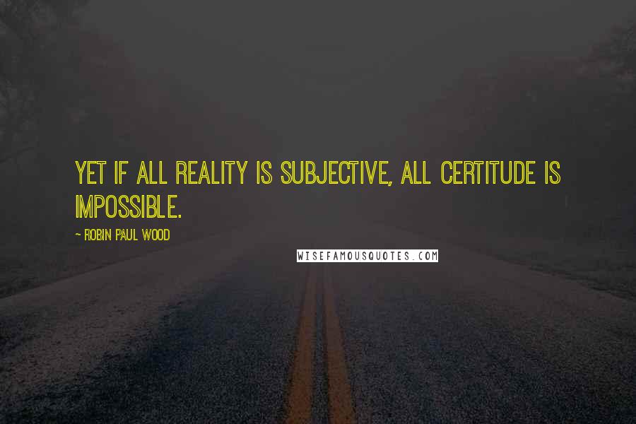 Robin Paul Wood Quotes: Yet if all reality is subjective, all certitude is impossible.