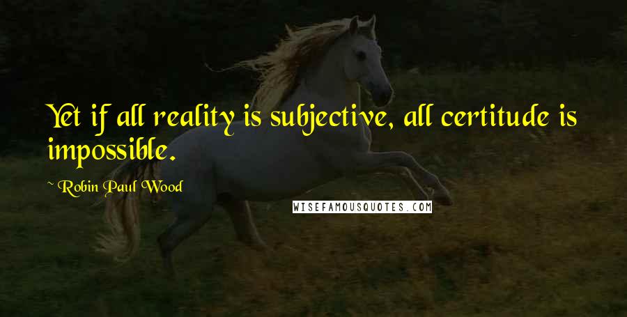 Robin Paul Wood Quotes: Yet if all reality is subjective, all certitude is impossible.