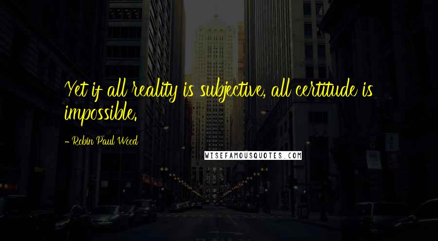 Robin Paul Wood Quotes: Yet if all reality is subjective, all certitude is impossible.