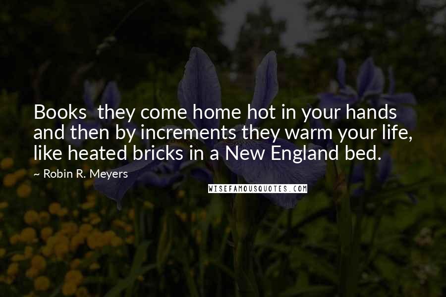 Robin R. Meyers Quotes: Books  they come home hot in your hands and then by increments they warm your life, like heated bricks in a New England bed.