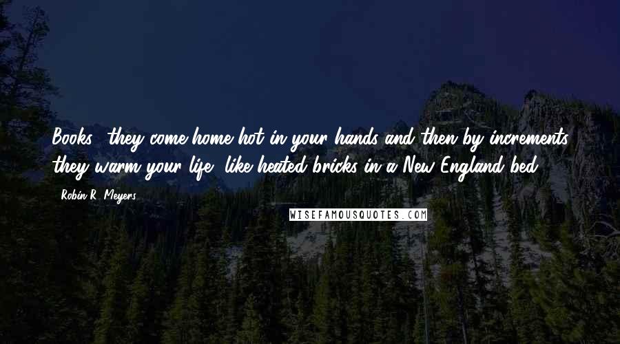 Robin R. Meyers Quotes: Books  they come home hot in your hands and then by increments they warm your life, like heated bricks in a New England bed.