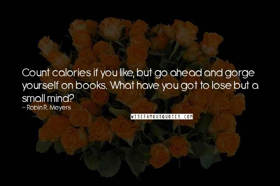 Robin R. Meyers Quotes: Count calories if you like, but go ahead and gorge yourself on books. What have you got to lose but a small mind?