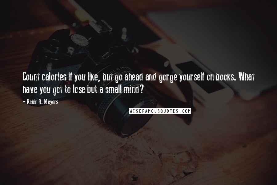 Robin R. Meyers Quotes: Count calories if you like, but go ahead and gorge yourself on books. What have you got to lose but a small mind?