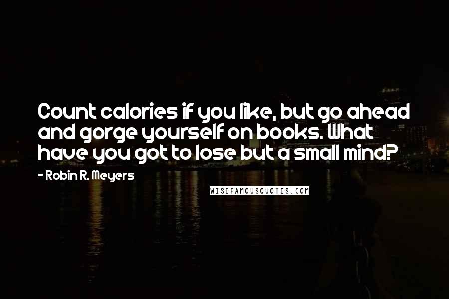 Robin R. Meyers Quotes: Count calories if you like, but go ahead and gorge yourself on books. What have you got to lose but a small mind?