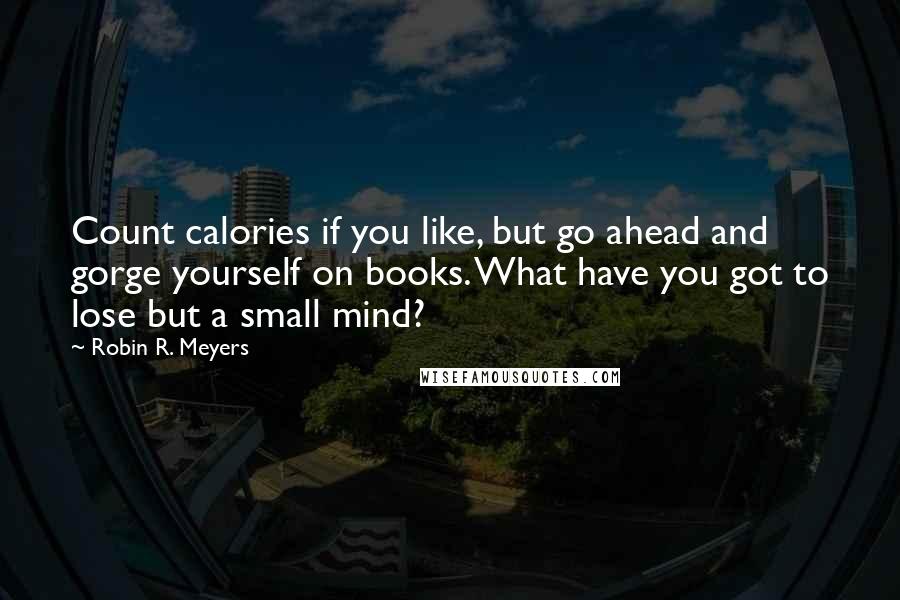 Robin R. Meyers Quotes: Count calories if you like, but go ahead and gorge yourself on books. What have you got to lose but a small mind?