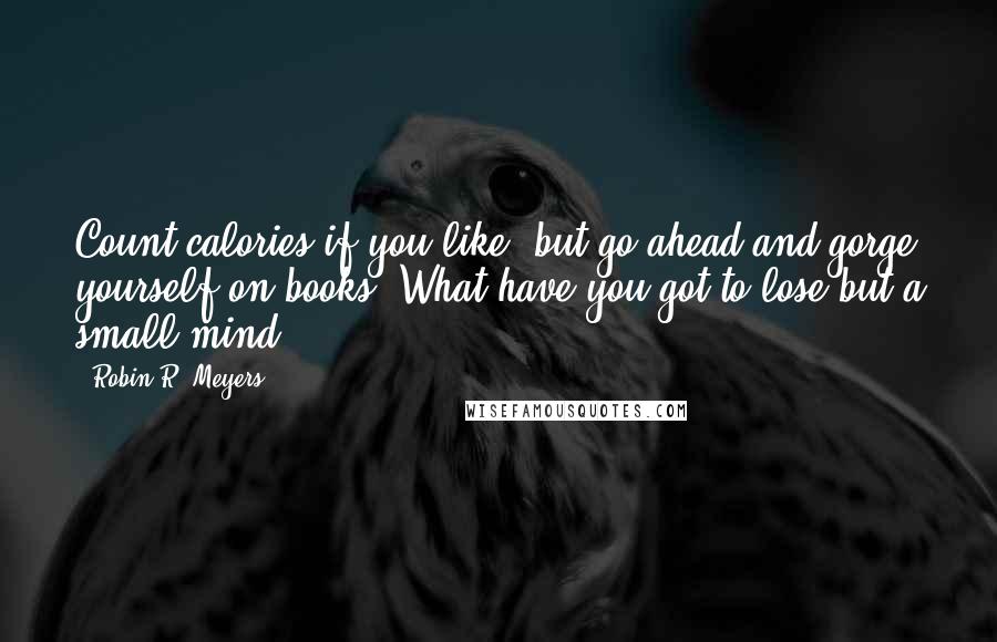 Robin R. Meyers Quotes: Count calories if you like, but go ahead and gorge yourself on books. What have you got to lose but a small mind?