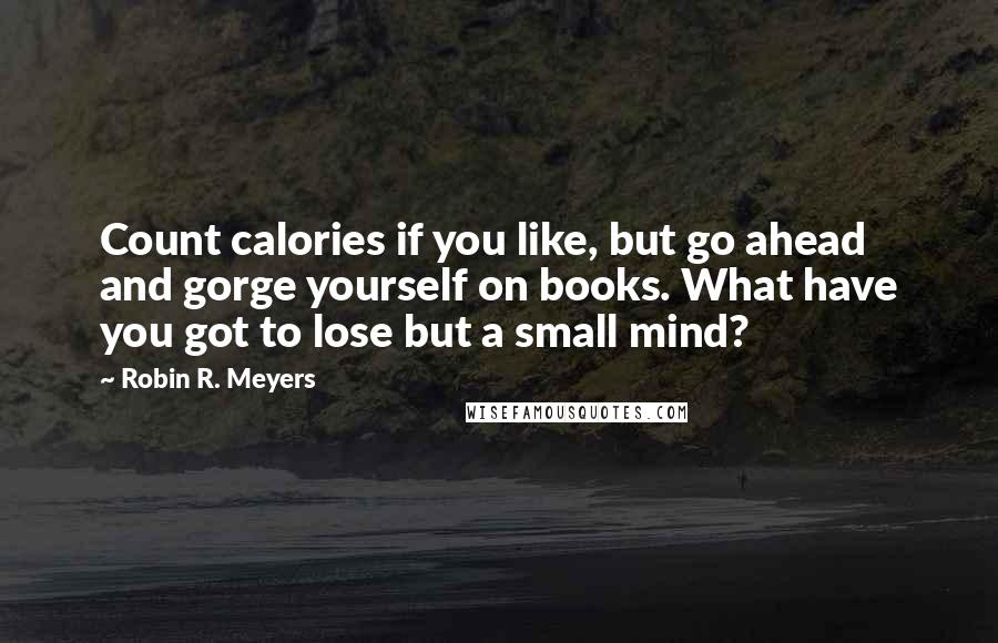 Robin R. Meyers Quotes: Count calories if you like, but go ahead and gorge yourself on books. What have you got to lose but a small mind?