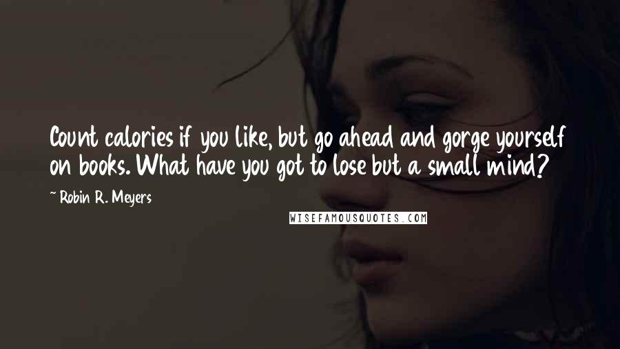 Robin R. Meyers Quotes: Count calories if you like, but go ahead and gorge yourself on books. What have you got to lose but a small mind?