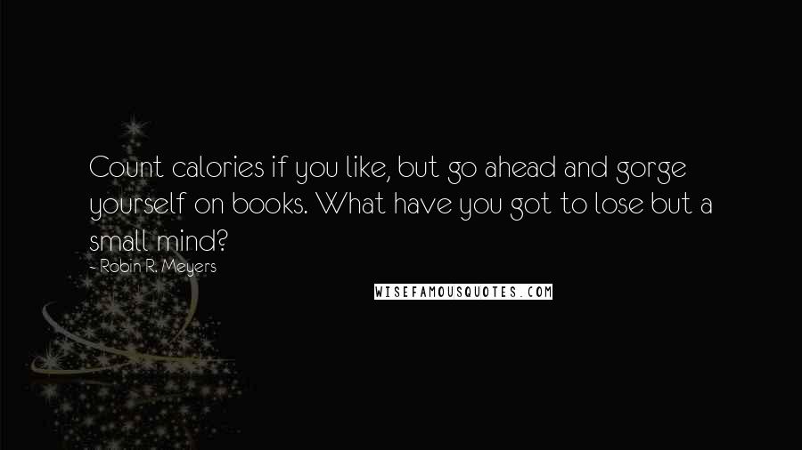 Robin R. Meyers Quotes: Count calories if you like, but go ahead and gorge yourself on books. What have you got to lose but a small mind?