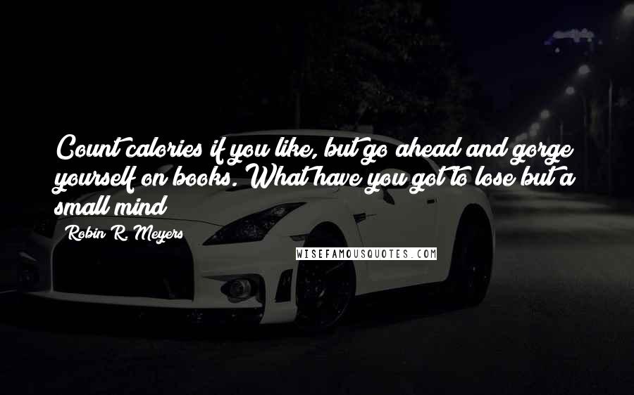 Robin R. Meyers Quotes: Count calories if you like, but go ahead and gorge yourself on books. What have you got to lose but a small mind?