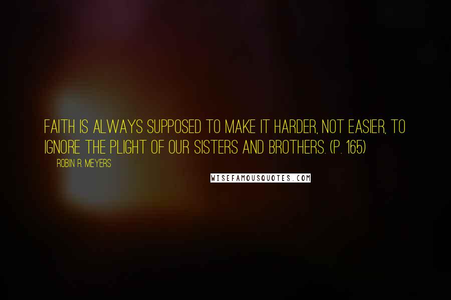 Robin R. Meyers Quotes: Faith is always supposed to make it harder, not easier, to ignore the plight of our sisters and brothers. (p. 165)