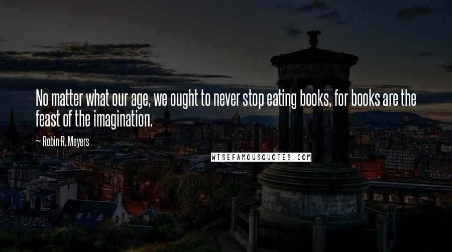 Robin R. Meyers Quotes: No matter what our age, we ought to never stop eating books, for books are the feast of the imagination.