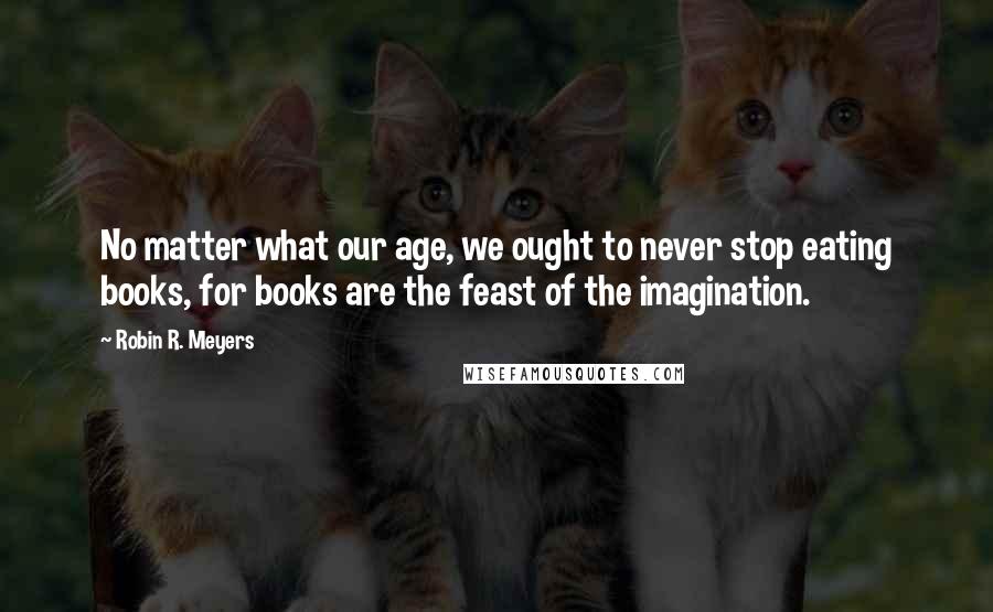 Robin R. Meyers Quotes: No matter what our age, we ought to never stop eating books, for books are the feast of the imagination.